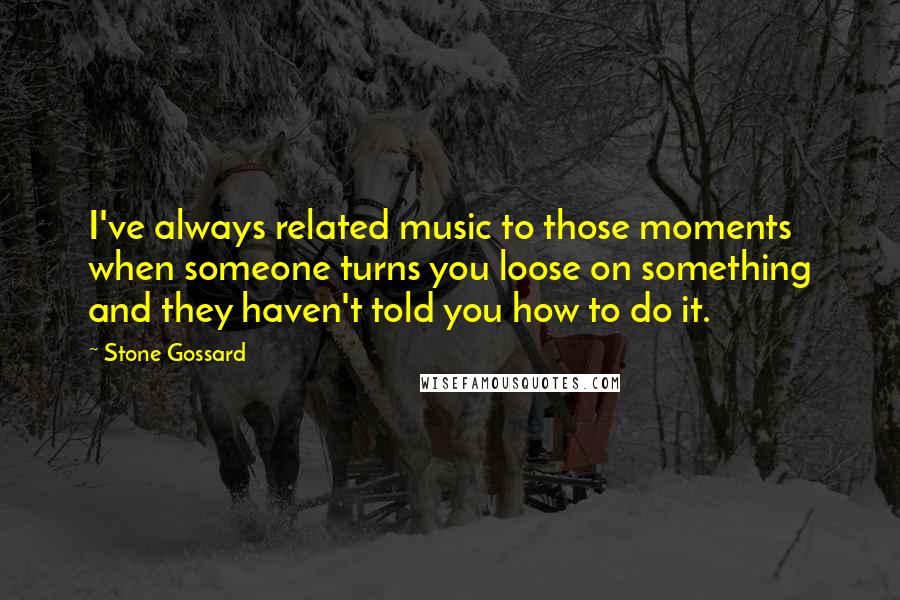 Stone Gossard Quotes: I've always related music to those moments when someone turns you loose on something and they haven't told you how to do it.