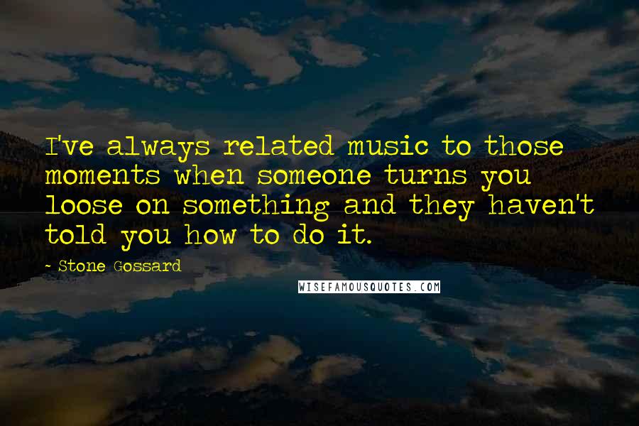 Stone Gossard Quotes: I've always related music to those moments when someone turns you loose on something and they haven't told you how to do it.