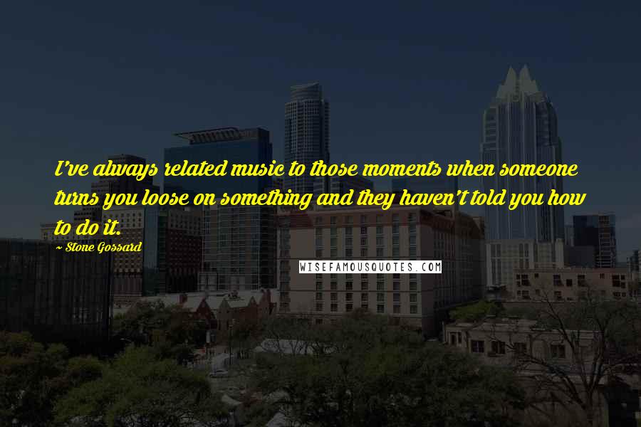 Stone Gossard Quotes: I've always related music to those moments when someone turns you loose on something and they haven't told you how to do it.