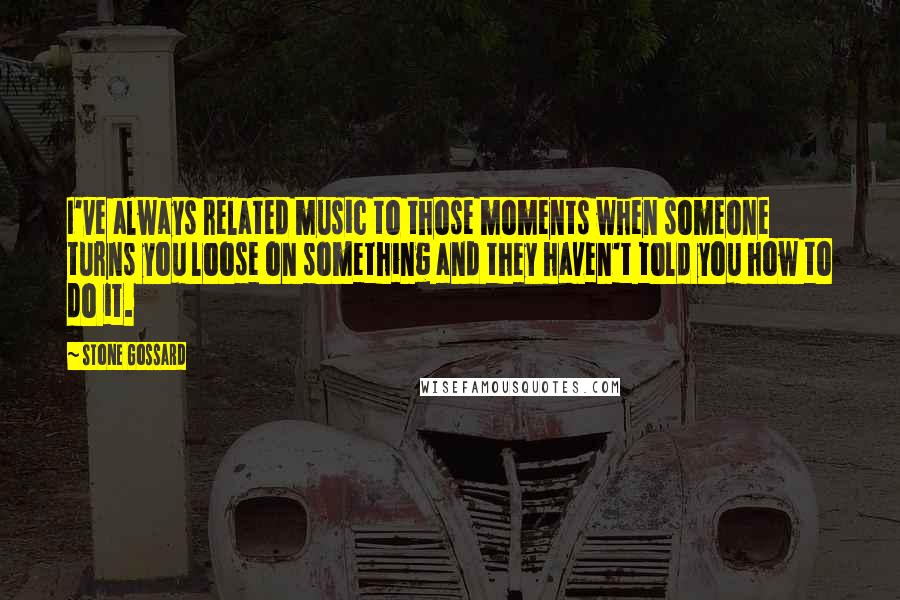 Stone Gossard Quotes: I've always related music to those moments when someone turns you loose on something and they haven't told you how to do it.