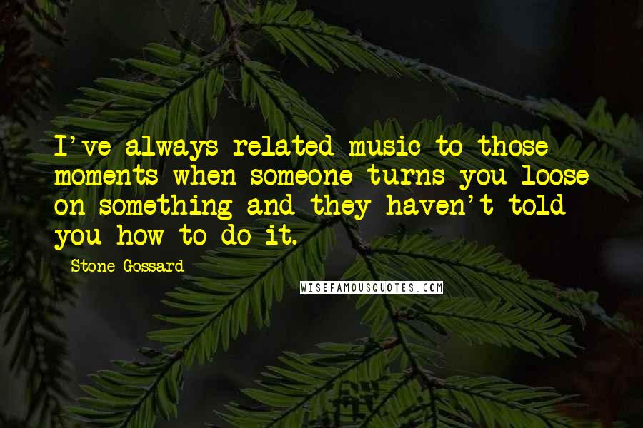 Stone Gossard Quotes: I've always related music to those moments when someone turns you loose on something and they haven't told you how to do it.