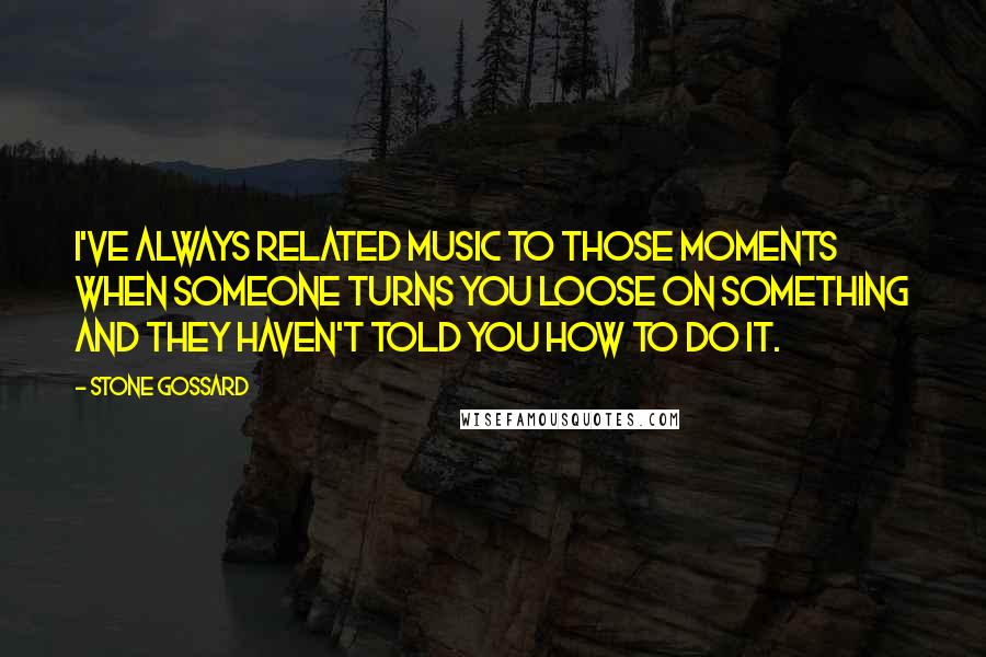 Stone Gossard Quotes: I've always related music to those moments when someone turns you loose on something and they haven't told you how to do it.