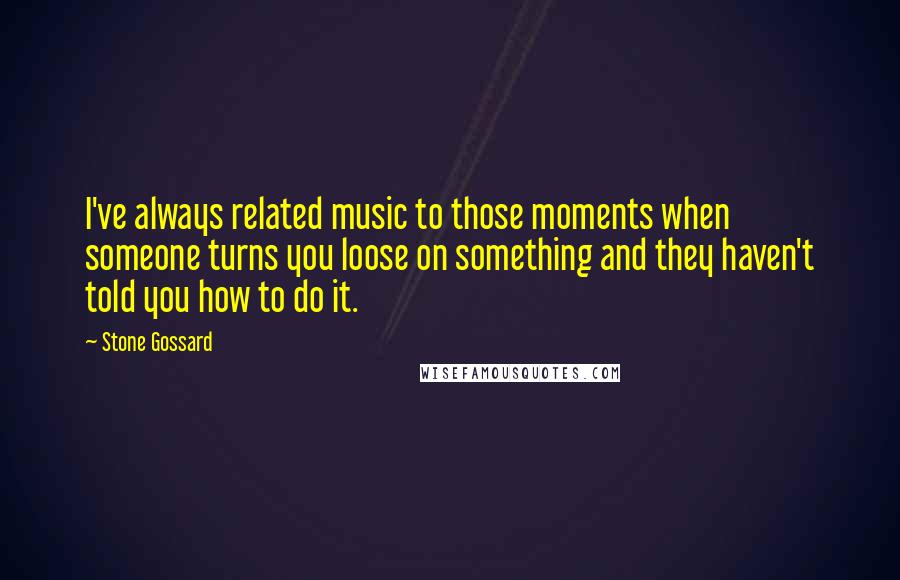 Stone Gossard Quotes: I've always related music to those moments when someone turns you loose on something and they haven't told you how to do it.