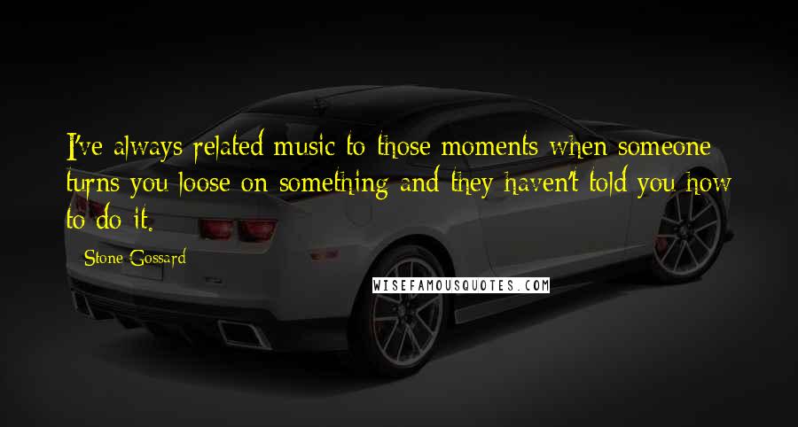 Stone Gossard Quotes: I've always related music to those moments when someone turns you loose on something and they haven't told you how to do it.