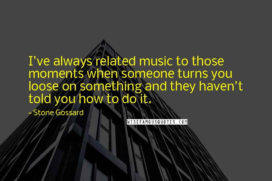 Stone Gossard Quotes: I've always related music to those moments when someone turns you loose on something and they haven't told you how to do it.