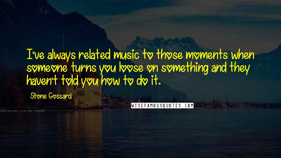 Stone Gossard Quotes: I've always related music to those moments when someone turns you loose on something and they haven't told you how to do it.