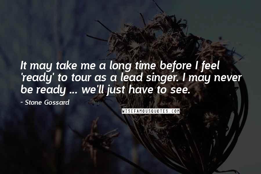 Stone Gossard Quotes: It may take me a long time before I feel 'ready' to tour as a lead singer. I may never be ready ... we'll just have to see.