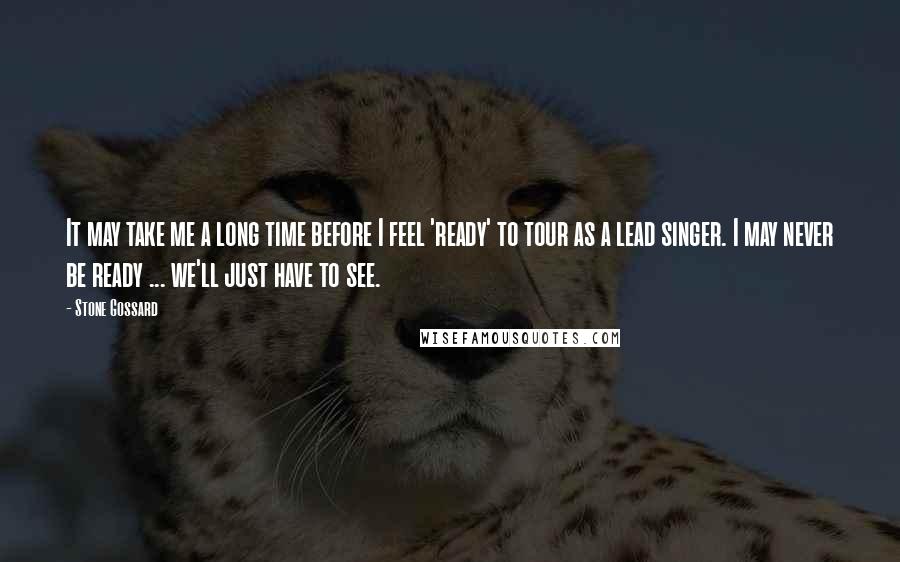 Stone Gossard Quotes: It may take me a long time before I feel 'ready' to tour as a lead singer. I may never be ready ... we'll just have to see.