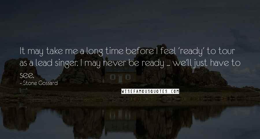 Stone Gossard Quotes: It may take me a long time before I feel 'ready' to tour as a lead singer. I may never be ready ... we'll just have to see.