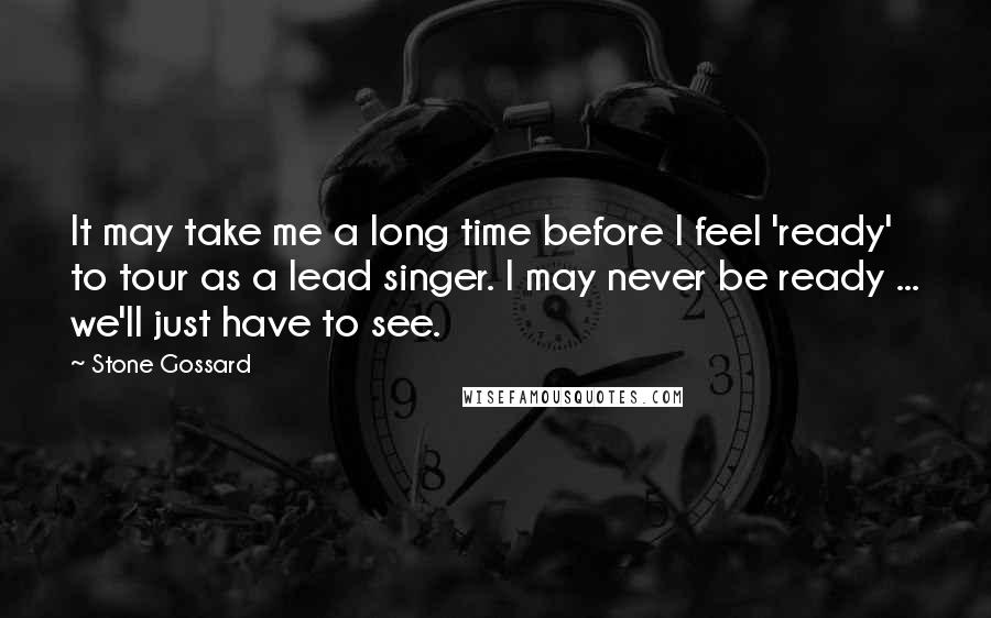Stone Gossard Quotes: It may take me a long time before I feel 'ready' to tour as a lead singer. I may never be ready ... we'll just have to see.
