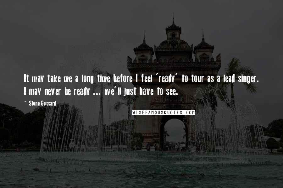 Stone Gossard Quotes: It may take me a long time before I feel 'ready' to tour as a lead singer. I may never be ready ... we'll just have to see.