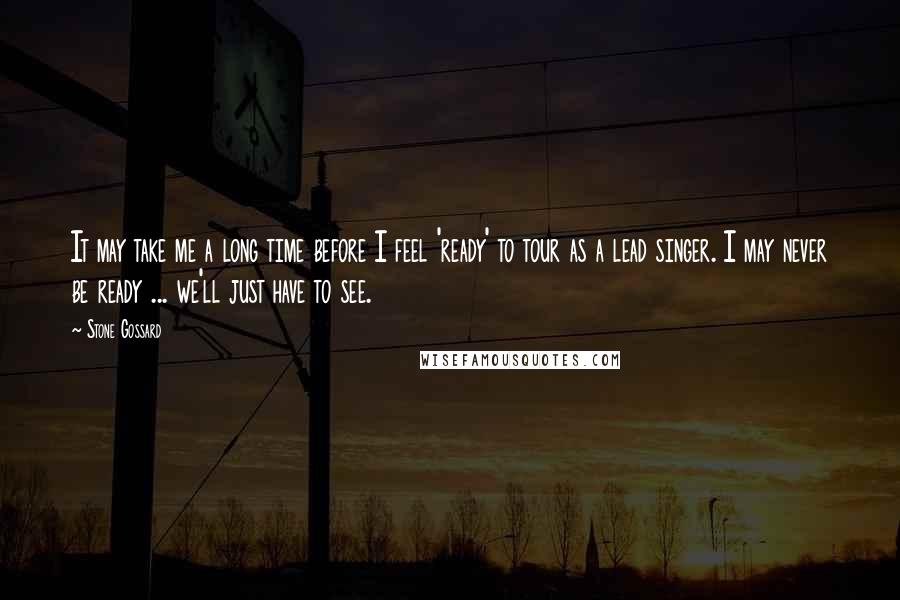 Stone Gossard Quotes: It may take me a long time before I feel 'ready' to tour as a lead singer. I may never be ready ... we'll just have to see.