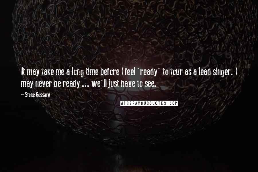 Stone Gossard Quotes: It may take me a long time before I feel 'ready' to tour as a lead singer. I may never be ready ... we'll just have to see.