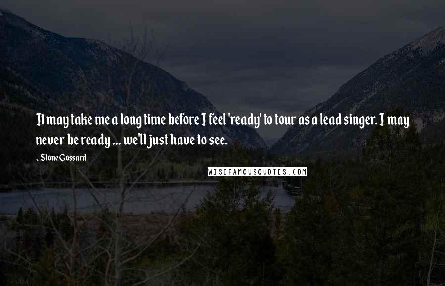 Stone Gossard Quotes: It may take me a long time before I feel 'ready' to tour as a lead singer. I may never be ready ... we'll just have to see.