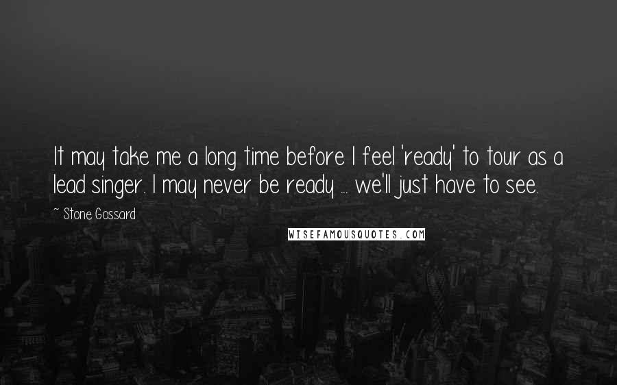 Stone Gossard Quotes: It may take me a long time before I feel 'ready' to tour as a lead singer. I may never be ready ... we'll just have to see.