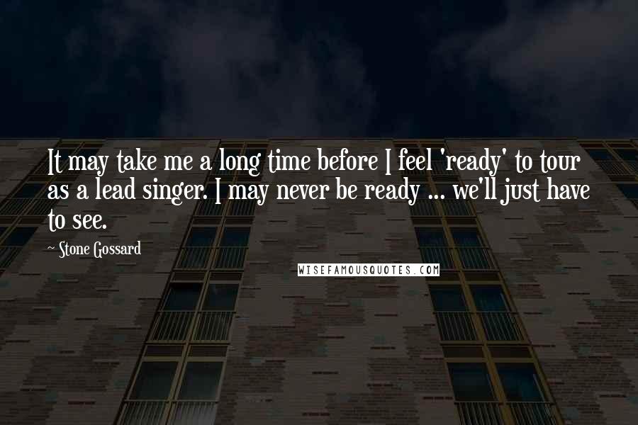 Stone Gossard Quotes: It may take me a long time before I feel 'ready' to tour as a lead singer. I may never be ready ... we'll just have to see.