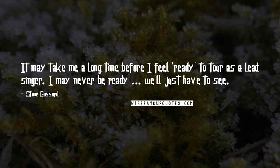 Stone Gossard Quotes: It may take me a long time before I feel 'ready' to tour as a lead singer. I may never be ready ... we'll just have to see.