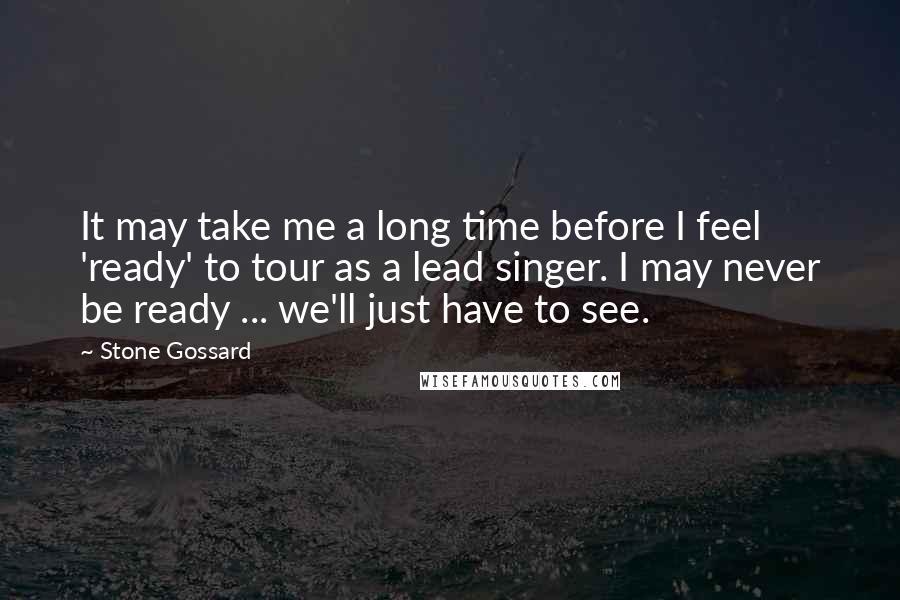 Stone Gossard Quotes: It may take me a long time before I feel 'ready' to tour as a lead singer. I may never be ready ... we'll just have to see.