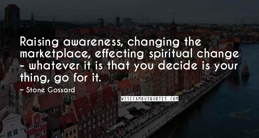 Stone Gossard Quotes: Raising awareness, changing the marketplace, effecting spiritual change - whatever it is that you decide is your thing, go for it.