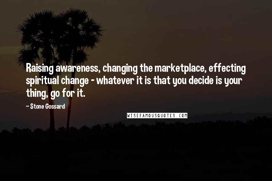 Stone Gossard Quotes: Raising awareness, changing the marketplace, effecting spiritual change - whatever it is that you decide is your thing, go for it.