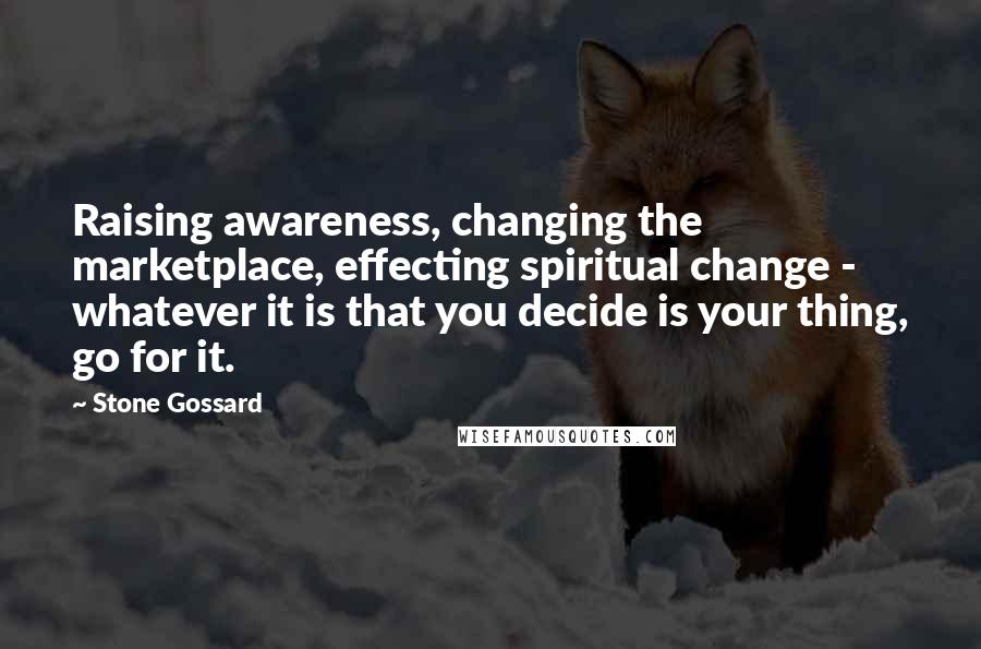 Stone Gossard Quotes: Raising awareness, changing the marketplace, effecting spiritual change - whatever it is that you decide is your thing, go for it.