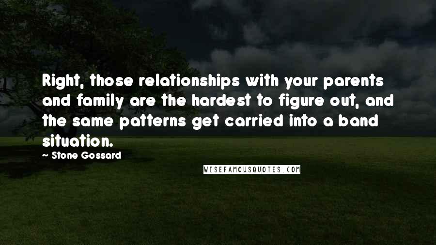 Stone Gossard Quotes: Right, those relationships with your parents and family are the hardest to figure out, and the same patterns get carried into a band situation.
