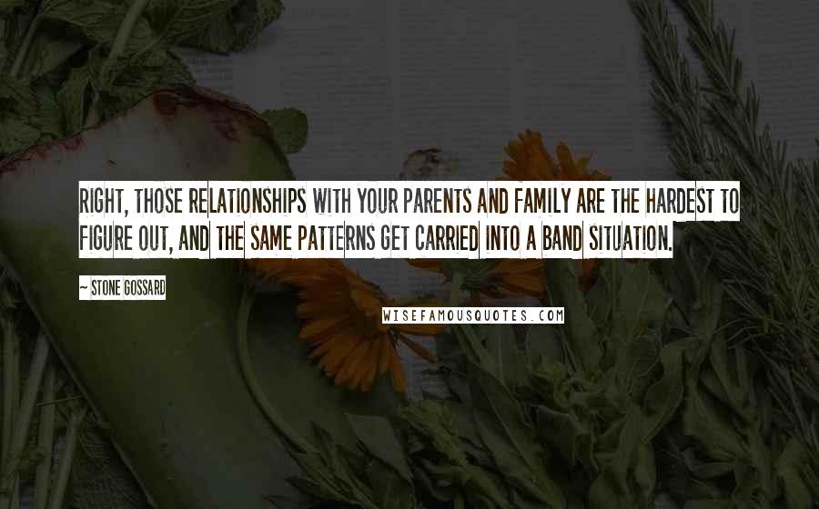 Stone Gossard Quotes: Right, those relationships with your parents and family are the hardest to figure out, and the same patterns get carried into a band situation.