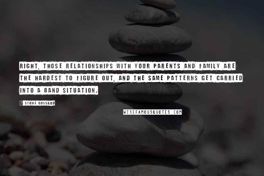 Stone Gossard Quotes: Right, those relationships with your parents and family are the hardest to figure out, and the same patterns get carried into a band situation.