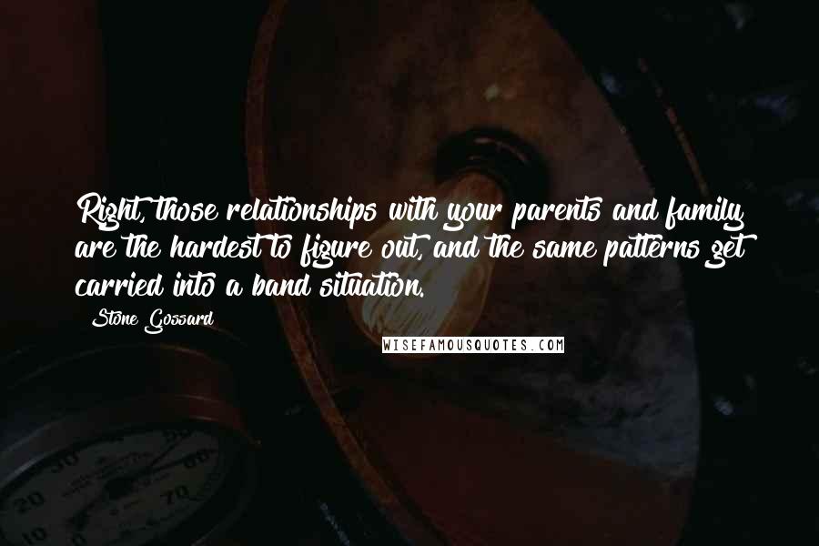 Stone Gossard Quotes: Right, those relationships with your parents and family are the hardest to figure out, and the same patterns get carried into a band situation.