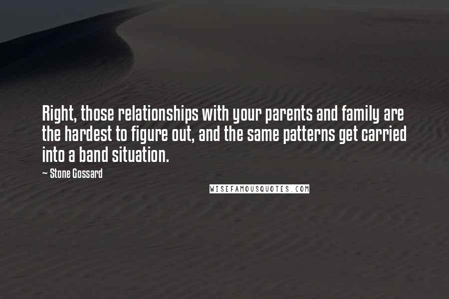 Stone Gossard Quotes: Right, those relationships with your parents and family are the hardest to figure out, and the same patterns get carried into a band situation.