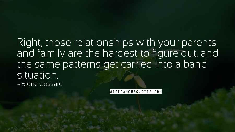 Stone Gossard Quotes: Right, those relationships with your parents and family are the hardest to figure out, and the same patterns get carried into a band situation.