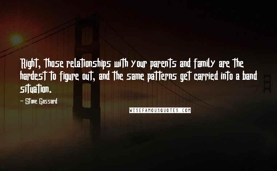 Stone Gossard Quotes: Right, those relationships with your parents and family are the hardest to figure out, and the same patterns get carried into a band situation.