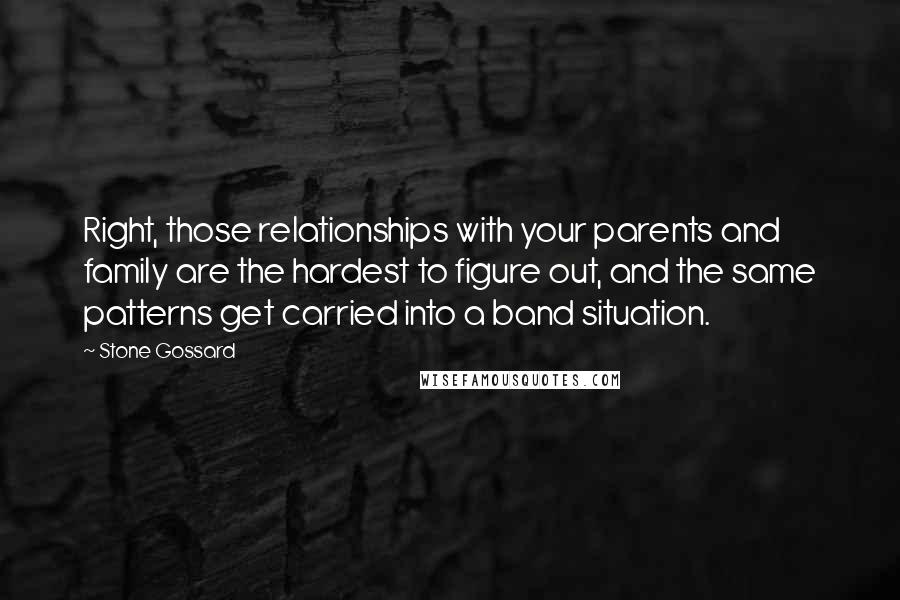 Stone Gossard Quotes: Right, those relationships with your parents and family are the hardest to figure out, and the same patterns get carried into a band situation.