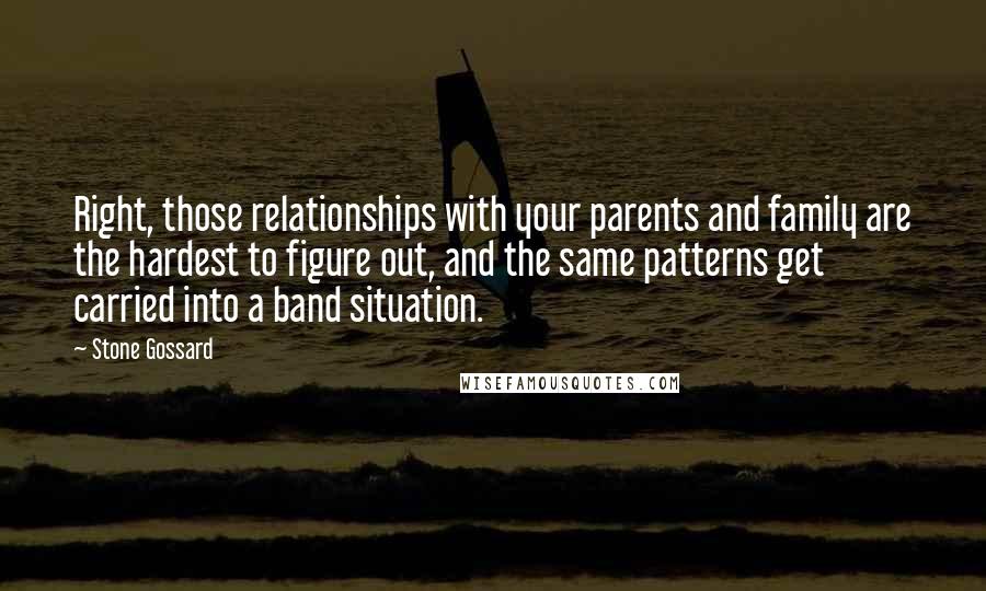 Stone Gossard Quotes: Right, those relationships with your parents and family are the hardest to figure out, and the same patterns get carried into a band situation.