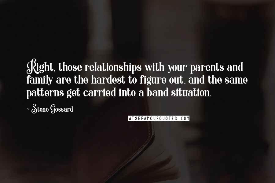 Stone Gossard Quotes: Right, those relationships with your parents and family are the hardest to figure out, and the same patterns get carried into a band situation.