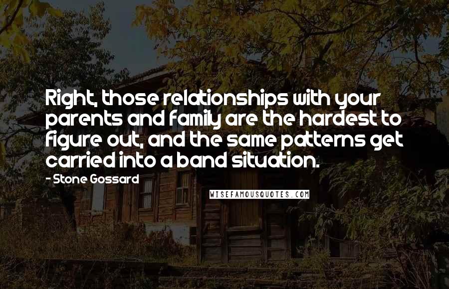 Stone Gossard Quotes: Right, those relationships with your parents and family are the hardest to figure out, and the same patterns get carried into a band situation.