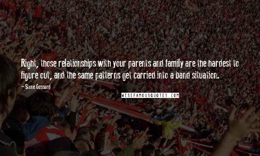 Stone Gossard Quotes: Right, those relationships with your parents and family are the hardest to figure out, and the same patterns get carried into a band situation.