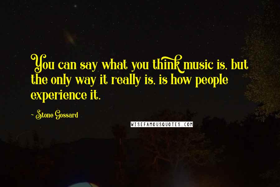 Stone Gossard Quotes: You can say what you think music is, but the only way it really is, is how people experience it.