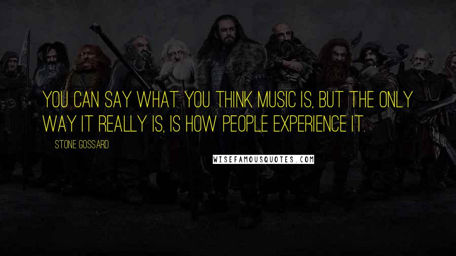 Stone Gossard Quotes: You can say what you think music is, but the only way it really is, is how people experience it.