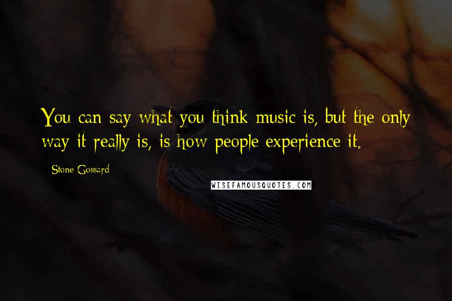 Stone Gossard Quotes: You can say what you think music is, but the only way it really is, is how people experience it.