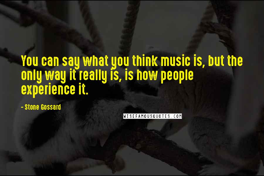 Stone Gossard Quotes: You can say what you think music is, but the only way it really is, is how people experience it.