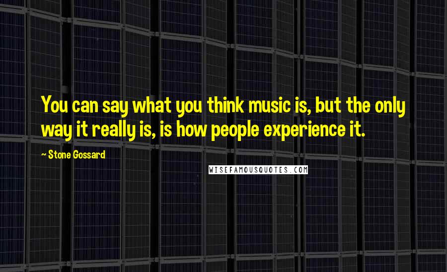 Stone Gossard Quotes: You can say what you think music is, but the only way it really is, is how people experience it.