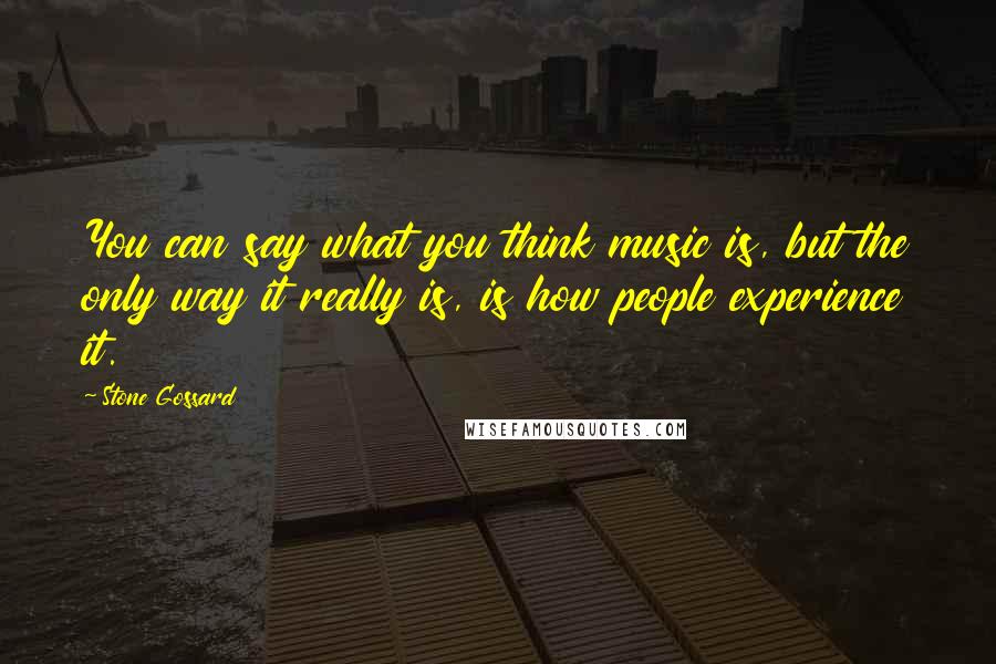 Stone Gossard Quotes: You can say what you think music is, but the only way it really is, is how people experience it.