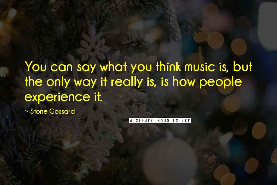 Stone Gossard Quotes: You can say what you think music is, but the only way it really is, is how people experience it.