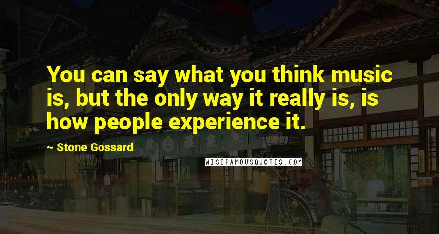 Stone Gossard Quotes: You can say what you think music is, but the only way it really is, is how people experience it.