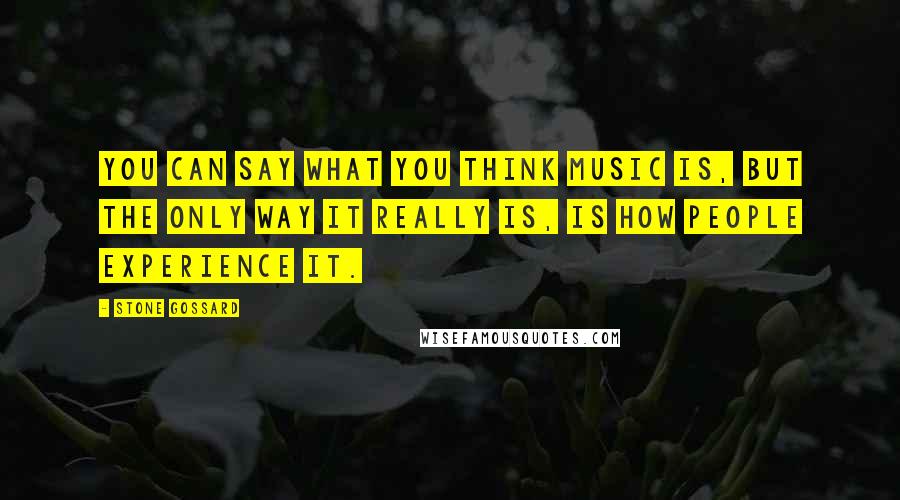 Stone Gossard Quotes: You can say what you think music is, but the only way it really is, is how people experience it.