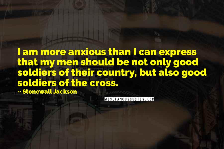 Stonewall Jackson Quotes: I am more anxious than I can express that my men should be not only good soldiers of their country, but also good soldiers of the cross.