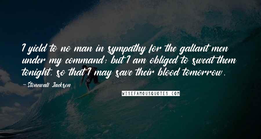 Stonewall Jackson Quotes: I yield to no man in sympathy for the gallant men under my command; but I am obliged to sweat them tonight, so that I may save their blood tomorrow.