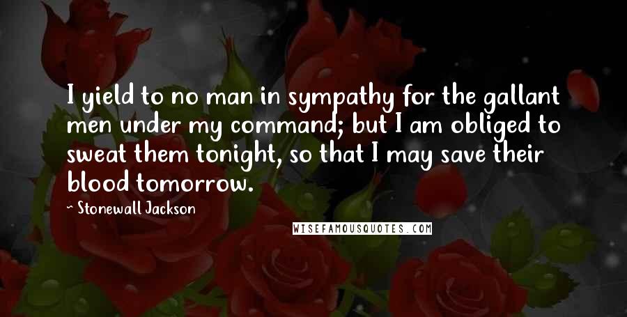 Stonewall Jackson Quotes: I yield to no man in sympathy for the gallant men under my command; but I am obliged to sweat them tonight, so that I may save their blood tomorrow.