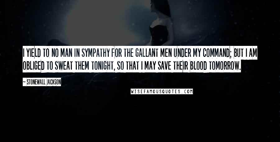 Stonewall Jackson Quotes: I yield to no man in sympathy for the gallant men under my command; but I am obliged to sweat them tonight, so that I may save their blood tomorrow.